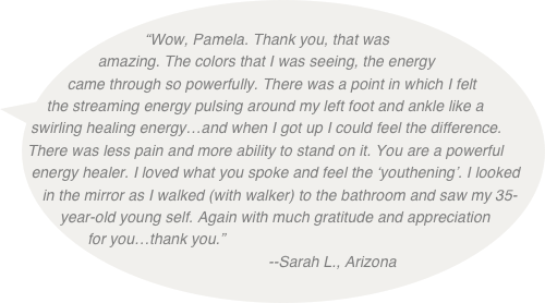 
“Wow, Pamela. Thank you, that was amazing. The colors that I was seeing, the energy came through so powerfully. There was a point in which I felt the streaming energy pulsing around my left foot and ankle like a swirling healing energy…and when I got up I could feel the difference. There was less pain and more ability to stand on it. You are a powerful energy healer. I loved what you spoke and feel the ‘youthening’. I looked in the mirror as I walked (with walker) to the bathroom and saw my 35-year-old young self. Again with much gratitude and appreciation for you…thank you.”  
                                 --Sarah L., Arizona
